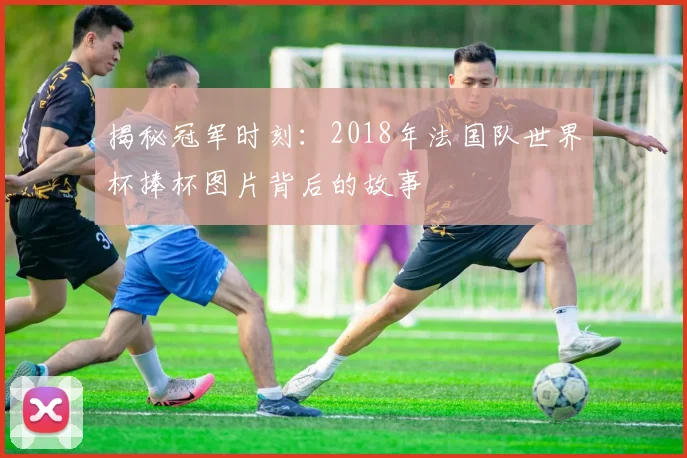 揭秘冠军时刻：2018年法国队世界杯捧杯图片背后的故事