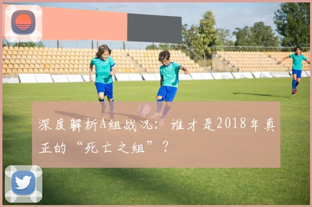 深度解析A组战况:谁才是2018年真正的“死亡之组”?
