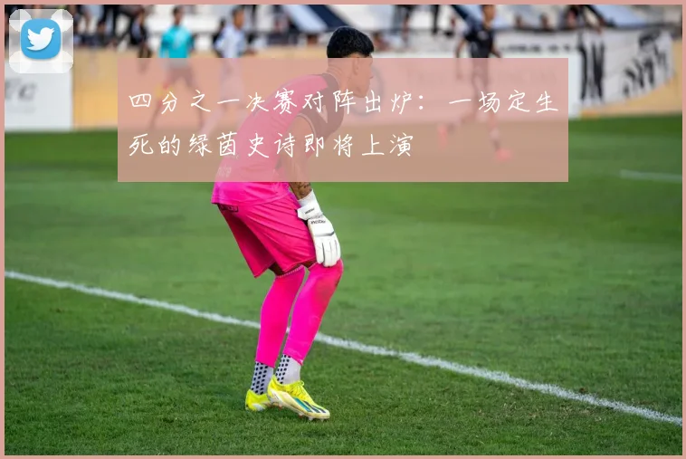 四分之一决赛对阵出炉：一场定生死的绿茵史诗即将上演