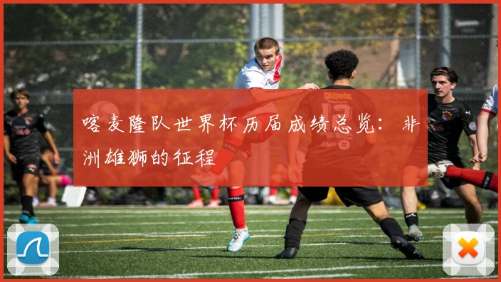 喀麦隆队世界杯历届成绩总览：非洲雄狮的征程