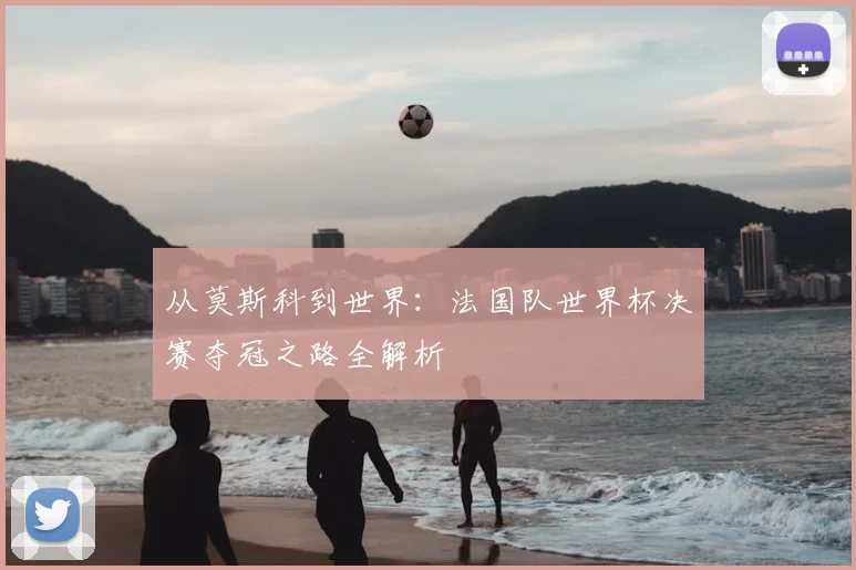 从莫斯科到世界：法国队世界杯决赛夺冠之路全解析
