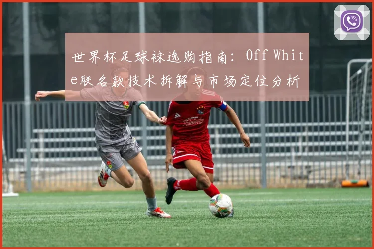世界杯足球袜选购指南：Off White联名款技术拆解与市场定位分析