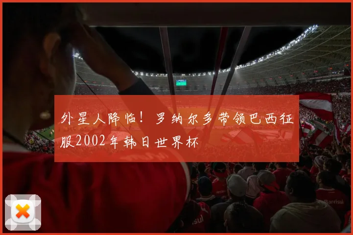 外星人降临!罗纳尔多带领巴西征服2002年韩日世界杯