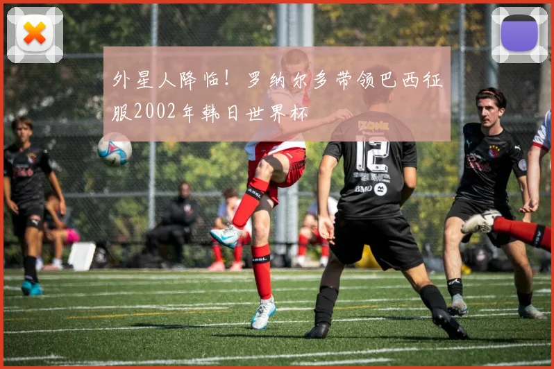 外星人降临！罗纳尔多带领巴西征服2002年韩日世界杯