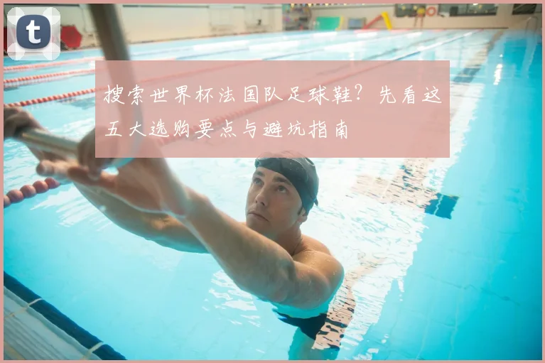 搜索世界杯法国队足球鞋？先看这五大选购要点与避坑指南
