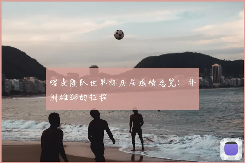 喀麦隆队世界杯历届成绩总览：非洲雄狮的征程